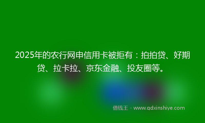 2025年的农行网申信用卡被拒有：拍拍贷、好期贷、拉卡拉、京东金融、投友圈等。