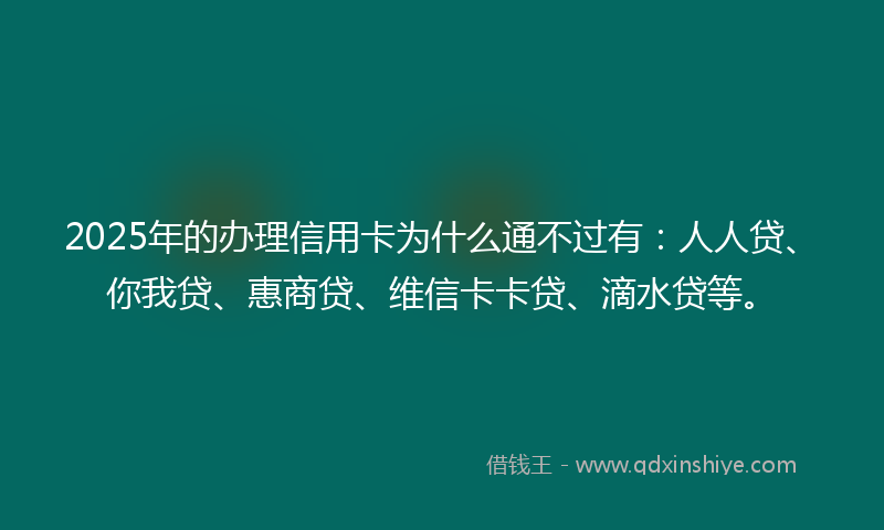 2025年的办理信用卡为什么通不过有：人人贷、你我贷、惠商贷、维信卡卡贷、滴水贷等。