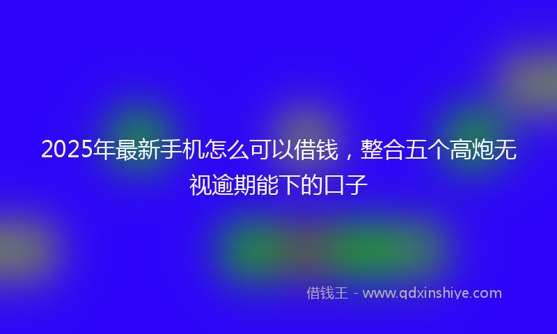 2025年最新手机怎么可以借钱，整合五个高炮无视逾期能下的口子