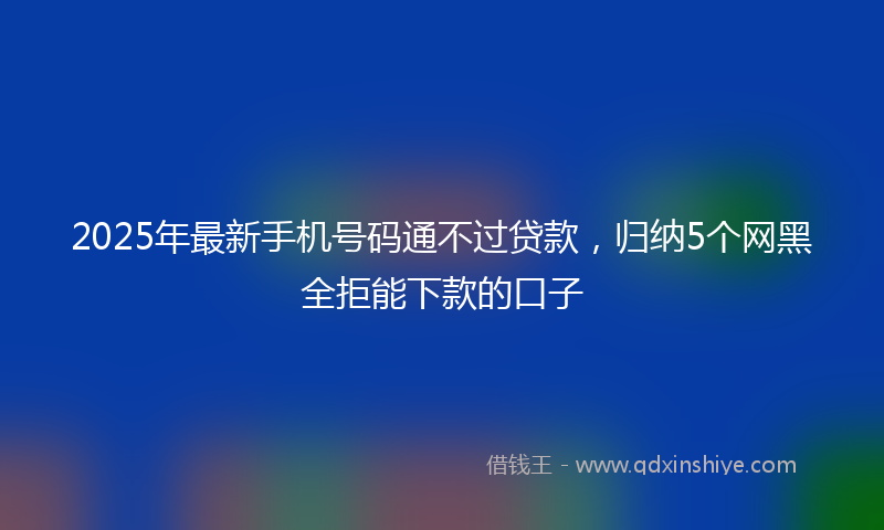 2025年最新手机号码通不过贷款，归纳5个网黑全拒能下款的口子