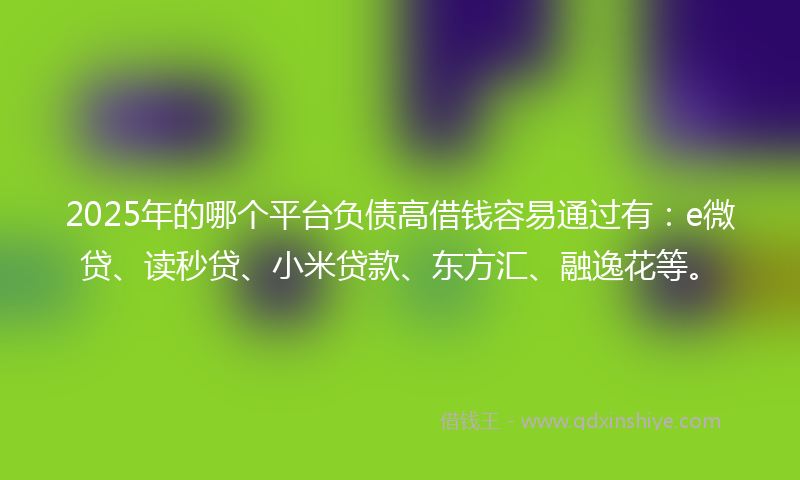 2025年的哪个平台负债高借钱容易通过有：e微贷、读秒贷、小米贷款、东方汇、融逸花等。