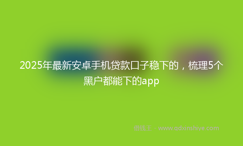 2025年最新安卓手机贷款口子稳下的，梳理5个黑户都能下的app