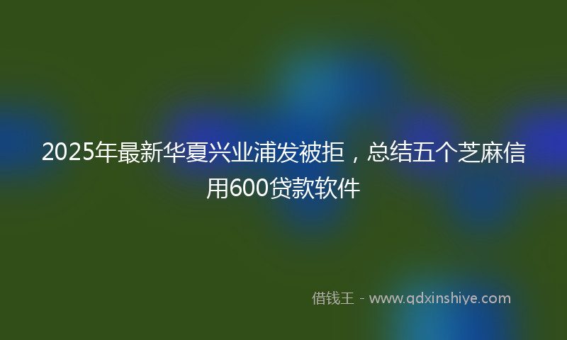 2025年最新华夏兴业浦发被拒，总结五个芝麻信用600贷款软件