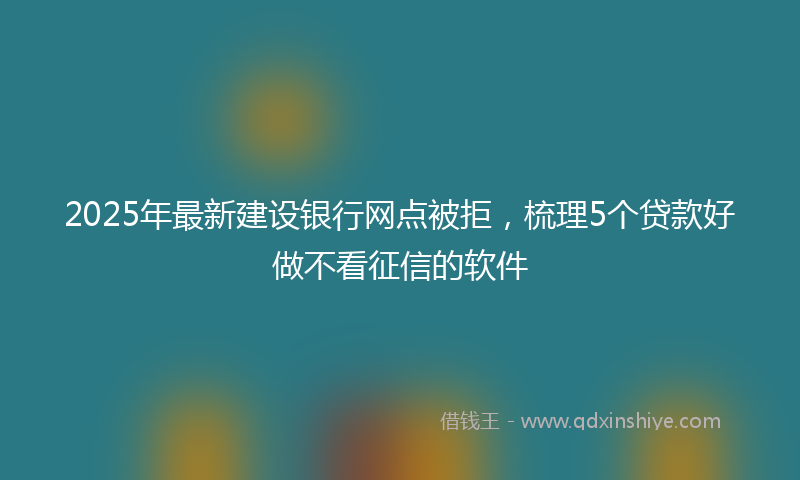 2025年最新建设银行网点被拒，梳理5个贷款好做不看征信的软件