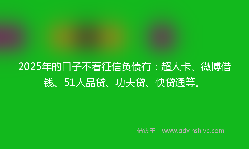 2025年的口子不看征信负债有：超人卡、微博借钱、51人品贷、功夫贷、快贷通等。