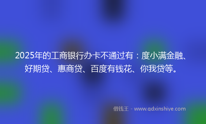 2025年的工商银行办卡不通过有：度小满金融、好期贷、惠商贷、百度有钱花、你我贷等。