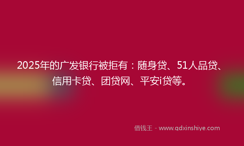 2025年的广发银行被拒有：随身贷、51人品贷、信用卡贷、团贷网、平安i贷等。