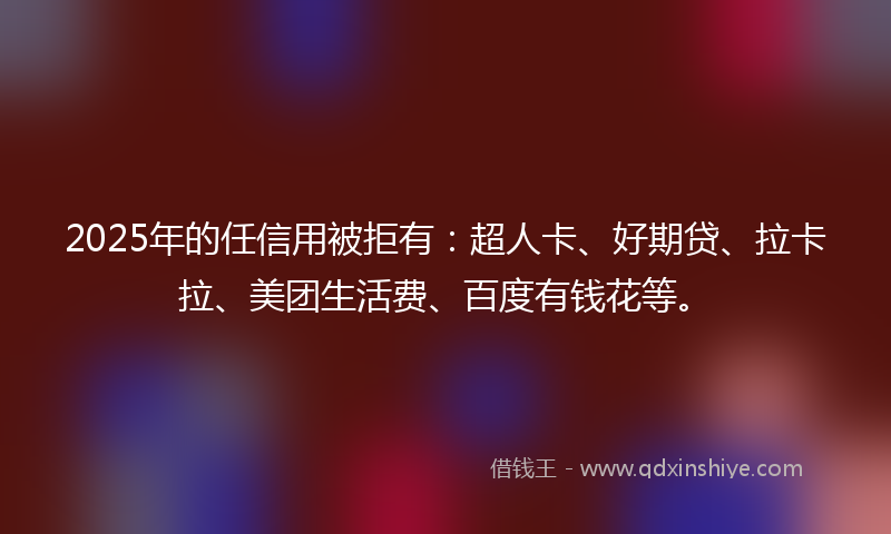 2025年的任信用被拒有：超人卡、好期贷、拉卡拉、美团生活费、百度有钱花等。