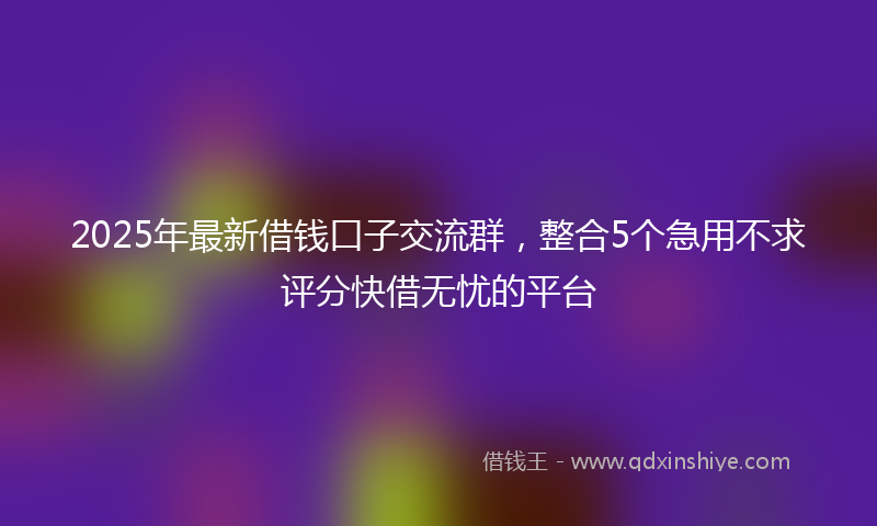 2025年最新借钱口子交流群，整合5个急用不求评分快借无忧的平台