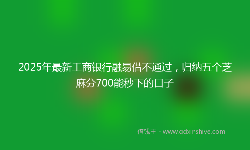 2025年最新工商银行融易借不通过，归纳五个芝麻分700能秒下的口子