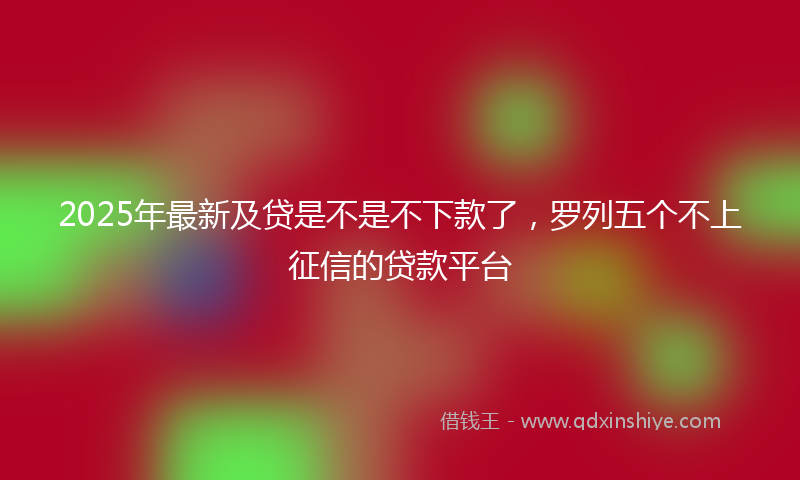 2025年最新及贷是不是不下款了，罗列五个不上征信的贷款平台