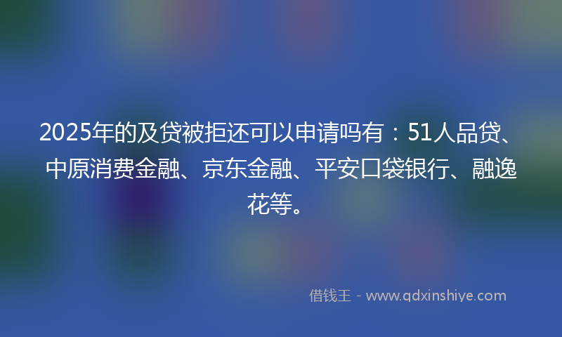 2025年的及贷被拒还可以申请吗有：51人品贷、中原消费金融、京东金融、平安口袋银行、融逸花等。