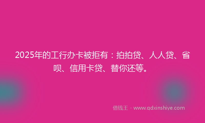 2025年的工行办卡被拒有：拍拍贷、人人贷、省呗、信用卡贷、替你还等。