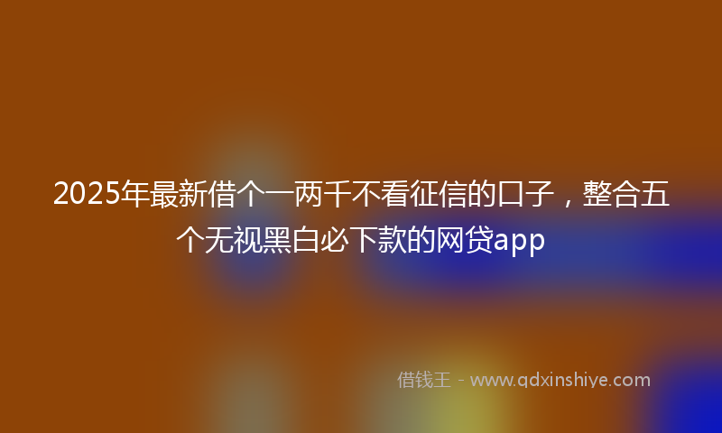 2025年最新借个一两千不看征信的口子，整合五个无视黑白必下款的网贷app
