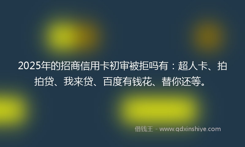 2025年的招商信用卡初审被拒吗有：超人卡、拍拍贷、我来贷、百度有钱花、替你还等。