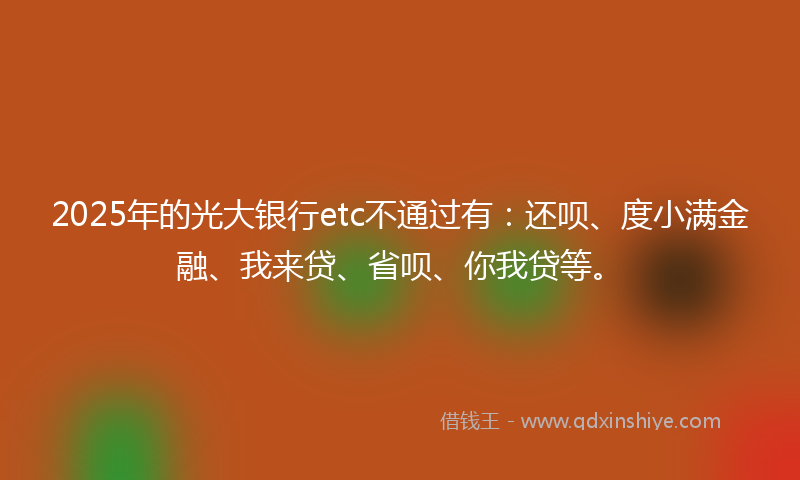 2025年的光大银行etc不通过有：还呗、度小满金融、我来贷、省呗、你我贷等。
