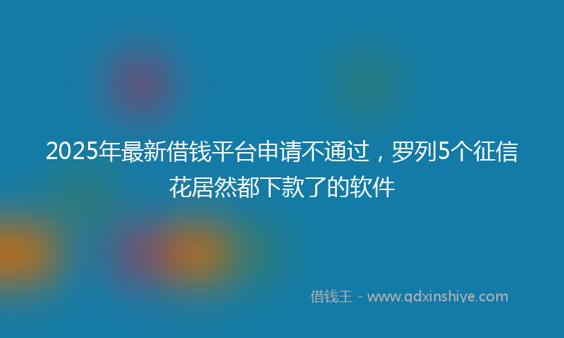 2025年最新借钱平台申请不通过，罗列5个征信花居然都下款了的软件