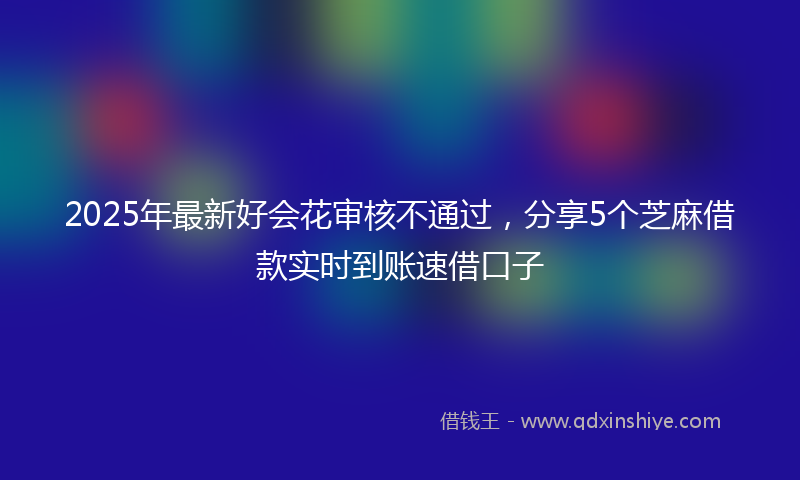 2025年最新好会花审核不通过，分享5个芝麻借款实时到账速借口子