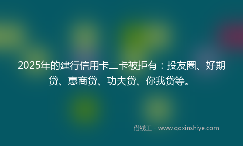 2025年的建行信用卡二卡被拒有：投友圈、好期贷、惠商贷、功夫贷、你我贷等。