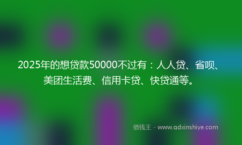 2025年的想贷款50000不过有：人人贷、省呗、美团生活费、信用卡贷、快贷通等。