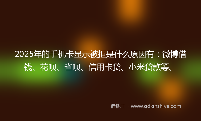 2025年的手机卡显示被拒是什么原因有：微博借钱、花呗、省呗、信用卡贷、小米贷款等。