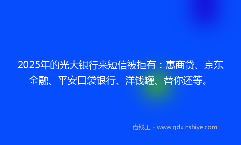 2025年的光大银行来短信被拒有：惠商贷、京东金融、平安口袋银行、洋钱罐、替你还等。