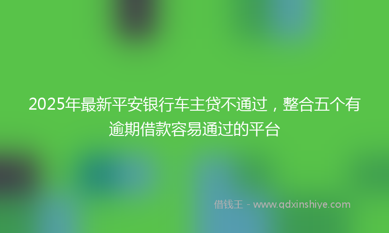 2025年最新平安银行车主贷不通过，整合五个有逾期借款容易通过的平台