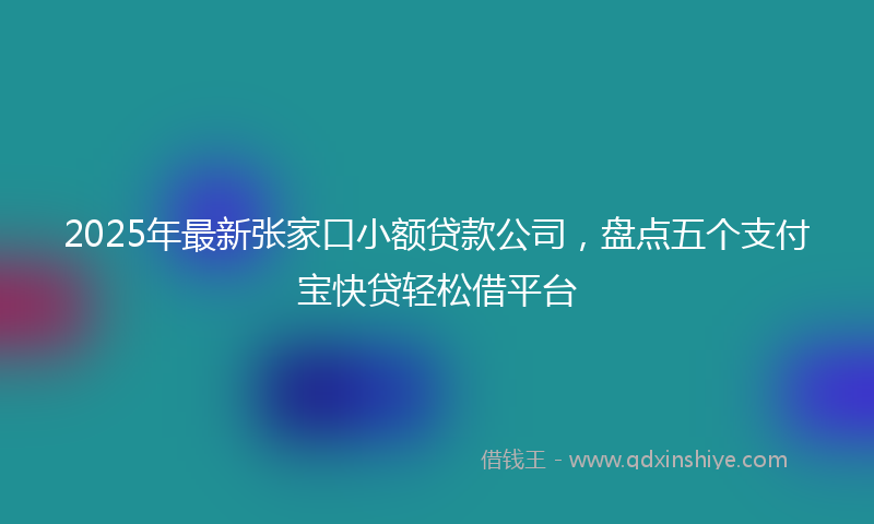 2025年最新张家口小额贷款公司，盘点五个支付宝快贷轻松借平台