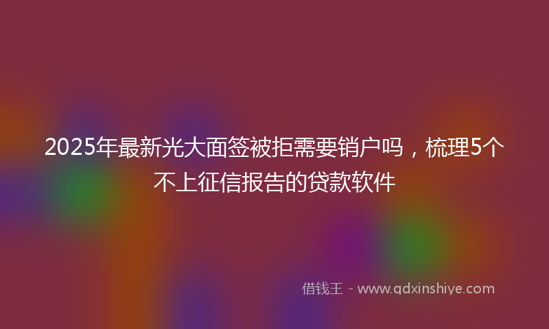 2025年最新光大面签被拒需要销户吗，梳理5个不上征信报告的贷款软件