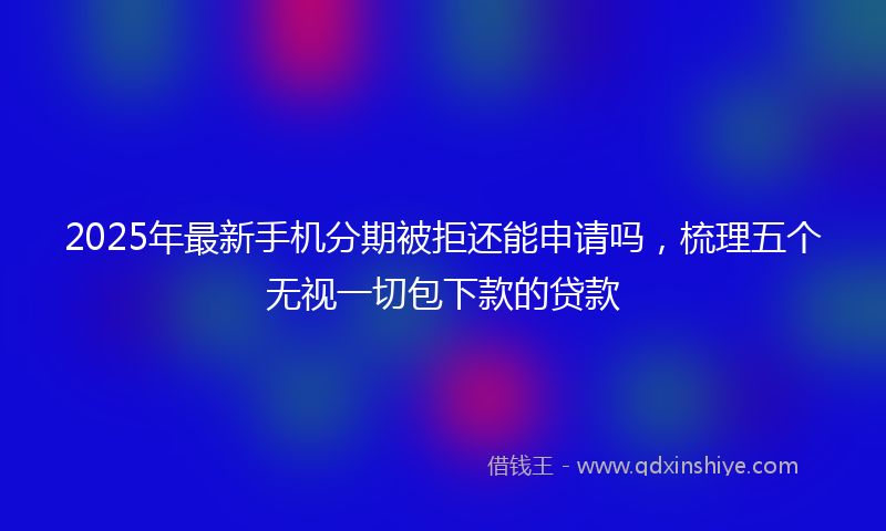2025年最新手机分期被拒还能申请吗，梳理五个无视一切包下款的贷款