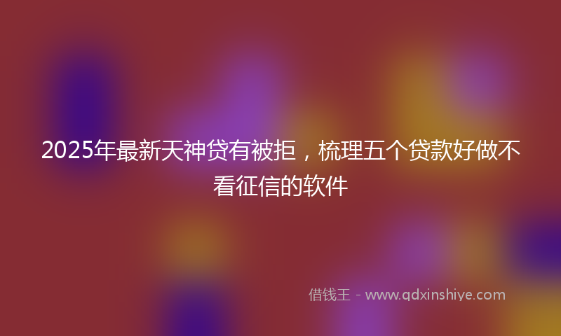 2025年最新天神贷有被拒，梳理五个贷款好做不看征信的软件