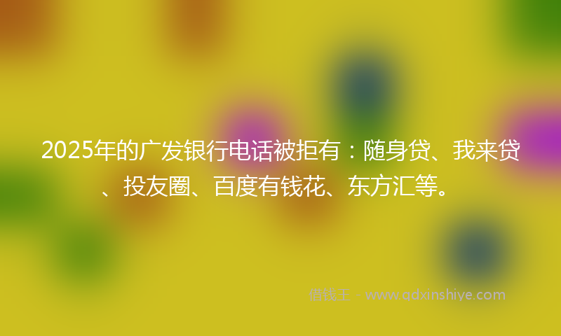 2025年的广发银行电话被拒有：随身贷、我来贷、投友圈、百度有钱花、东方汇等。