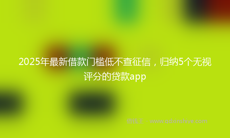 2025年最新借款门槛低不查征信，归纳5个无视评分的贷款app