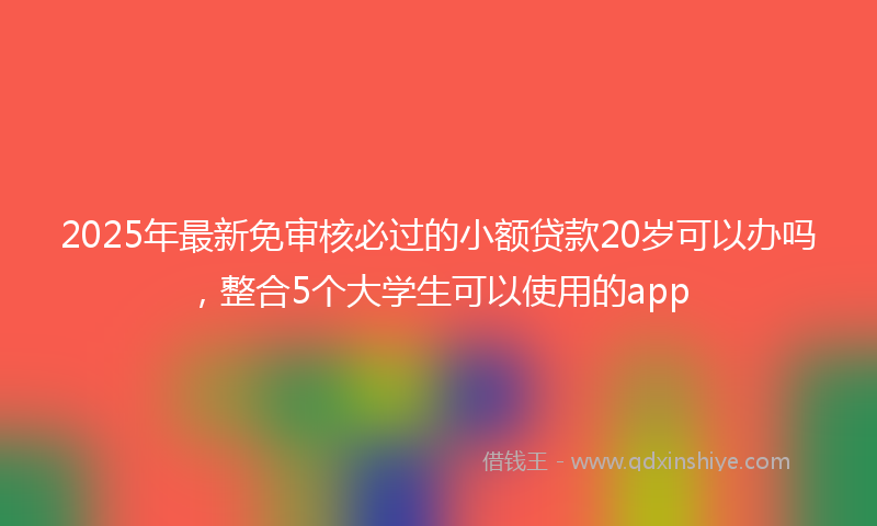 2025年最新免审核必过的小额贷款20岁可以办吗，整合5个大学生可以使用的app