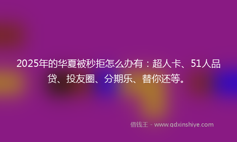 2025年的华夏被秒拒怎么办有：超人卡、51人品贷、投友圈、分期乐、替你还等。