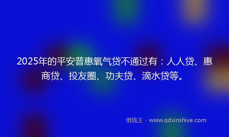 2025年的平安普惠氧气贷不通过有：人人贷、惠商贷、投友圈、功夫贷、滴水贷等。