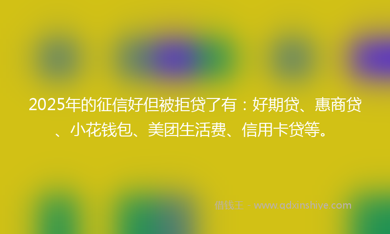 2025年的征信好但被拒贷了有：好期贷、惠商贷、小花钱包、美团生活费、信用卡贷等。