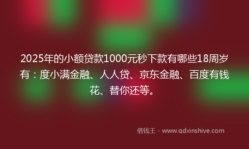 2025年的小额贷款1000元秒下款有哪些18周岁有：度小满金融、人人贷、京东金融、百度有钱花、替你还等。