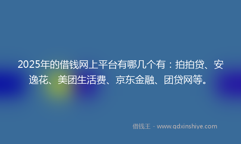 2025年的借钱网上平台有哪几个有：拍拍贷、安逸花、美团生活费、京东金融、团贷网等。