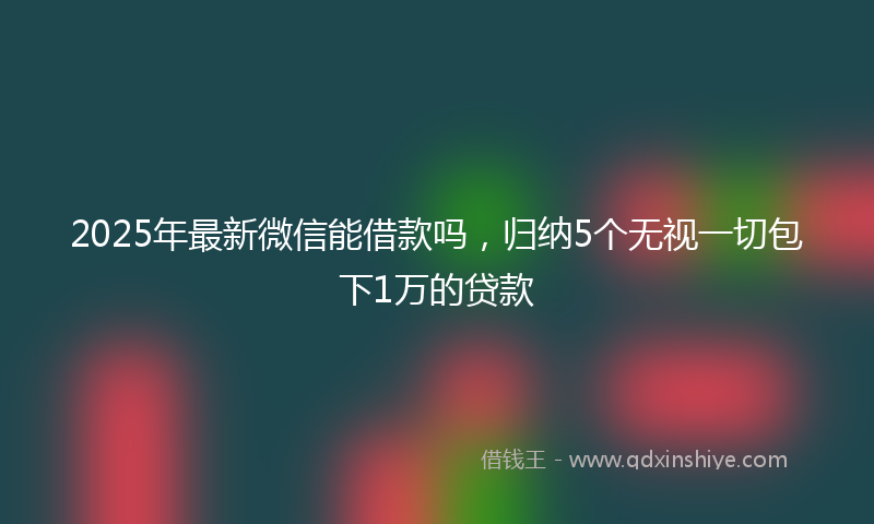2025年最新微信能借款吗，归纳5个无视一切包下1万的贷款