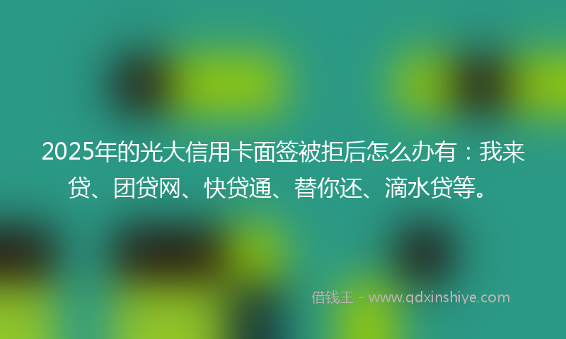 2025年的光大信用卡面签被拒后怎么办有：我来贷、团贷网、快贷通、替你还、滴水贷等。