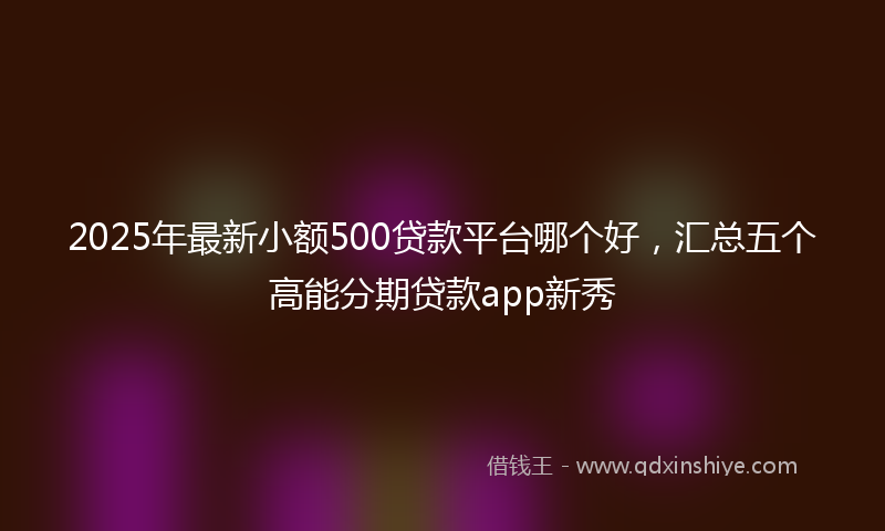 2025年最新小额500贷款平台哪个好，汇总五个高能分期贷款app新秀