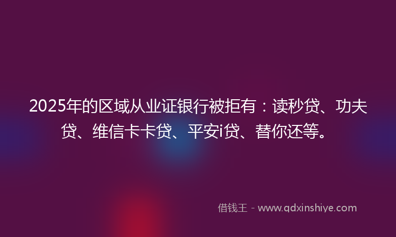 2025年的区域从业证银行被拒有：读秒贷、功夫贷、维信卡卡贷、平安i贷、替你还等。