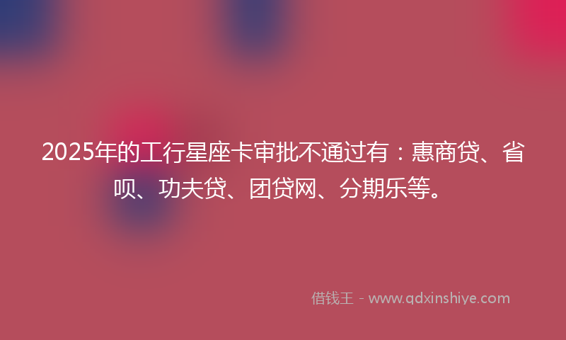 2025年的工行星座卡审批不通过有：惠商贷、省呗、功夫贷、团贷网、分期乐等。