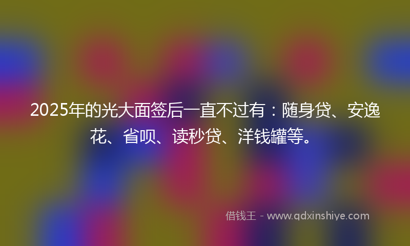 2025年的光大面签后一直不过有：随身贷、安逸花、省呗、读秒贷、洋钱罐等。