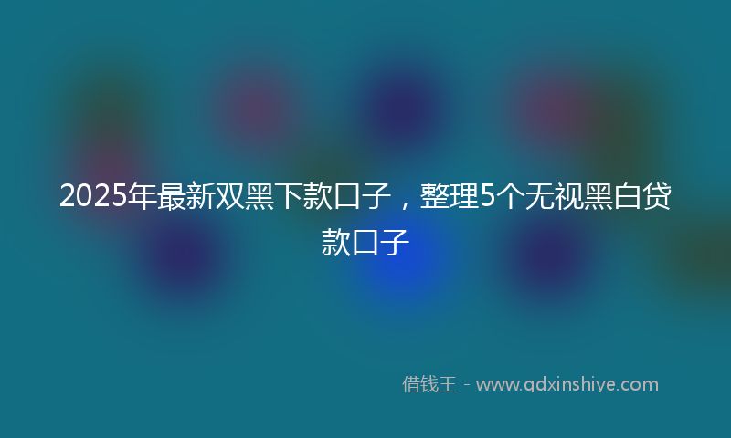 2025年最新双黑下款口子，整理5个无视黑白贷款口子