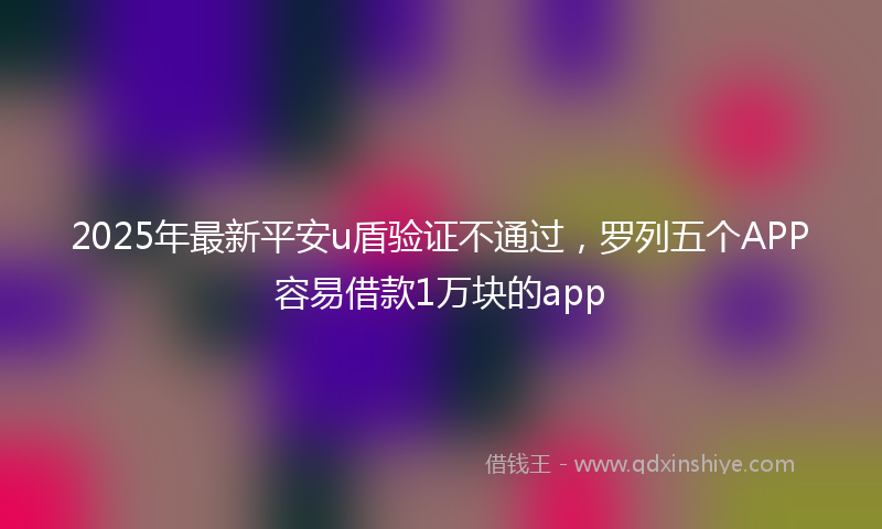 2025年最新平安u盾验证不通过，罗列五个APP容易借款1万块的app