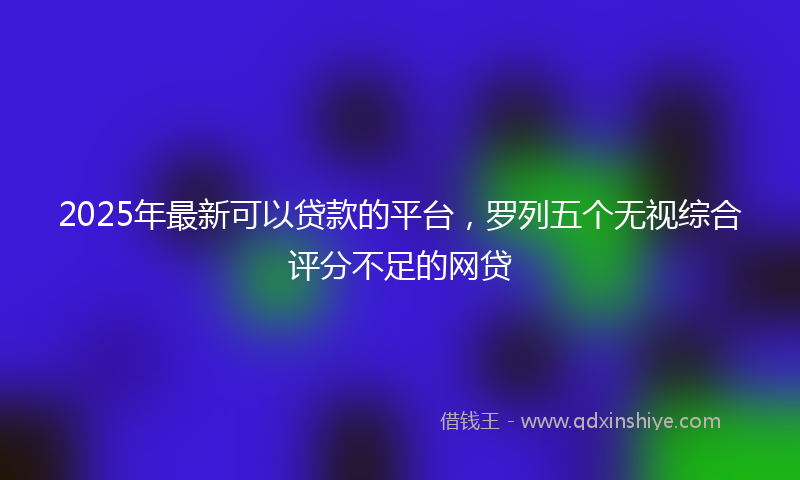 2025年最新可以贷款的平台，罗列五个无视综合评分不足的网贷