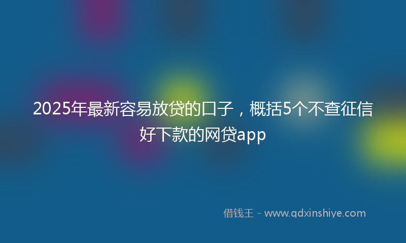 2025年最新容易放贷的口子，概括5个不查征信好下款的网贷app