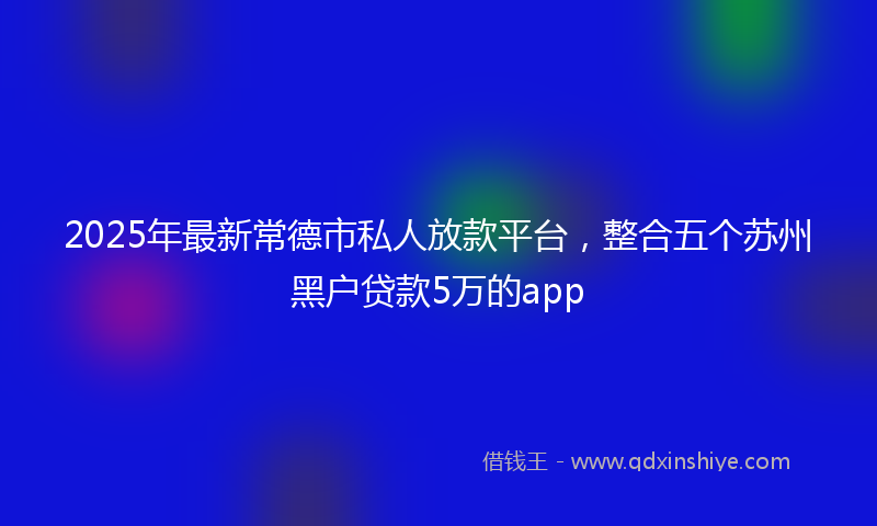 2025年最新常德市私人放款平台，整合五个苏州黑户贷款5万的app